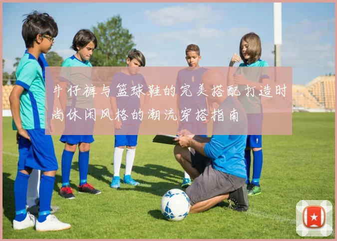 牛仔裤与篮球鞋的完美搭配打造时尚休闲风格的潮流穿搭指南